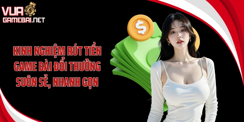 Kinh nghiệm rút tiền game bài đổi thưởng suôn sẻ, nhanh gọn