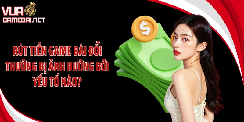 Rút tiền game bài đổi thưởng bị ảnh hưởng bởi yếu tố nào?